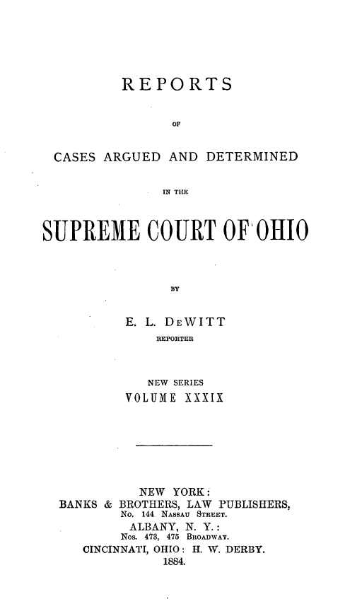 handle is hein.statereports/recaohi0039 and id is 1 raw text is: REPORTS
OF
CASES ARGUED AND DETERMINED
IN THE
SUPREME COURT OF'OHIO
BY
E. L. DEWITT
REPORTER

NEW SERIES
VOLUME XXXIX

NEW YORK:
BANKS & BROTHERS, LAW PUBLISHERS,
No. 144 NASSAU STREET.
ALBANY, N. Y.:
Nos. 473, 475 BROADWAY.
CINCINNATI, OHIO: H. W. DERBY.
1884.


