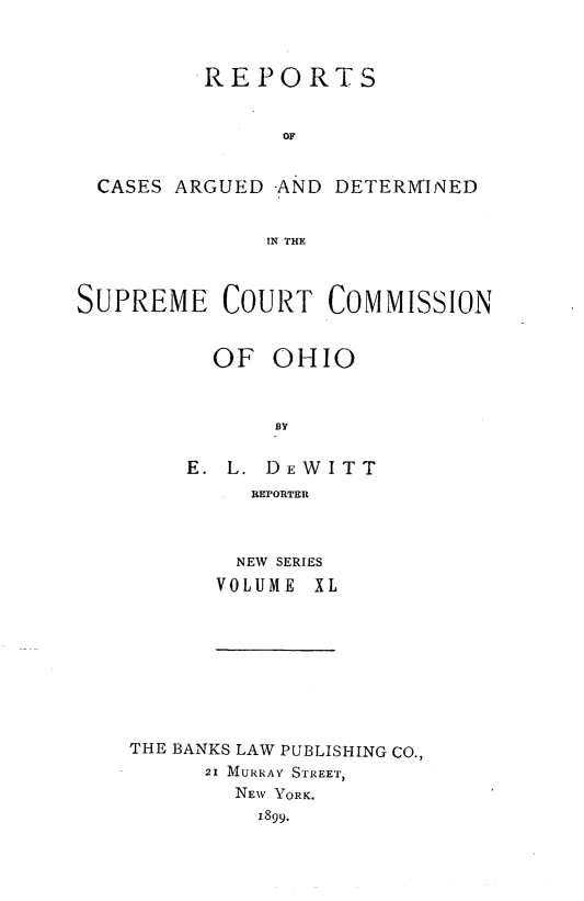 handle is hein.statereports/recaohi0040 and id is 1 raw text is: REPORTS
OF
CASES ARGUED AND DETERMINED
IN THE
SUPREME COURT COMMISSION
OF OHIO
BY
E. L. DEWITT
REPORTER

NEW SERIES
VOLUME X

THE BANKS LAW PUBLISHING CO.,
21 MURRAY S'rREET,
NEW YORK.
1899.


