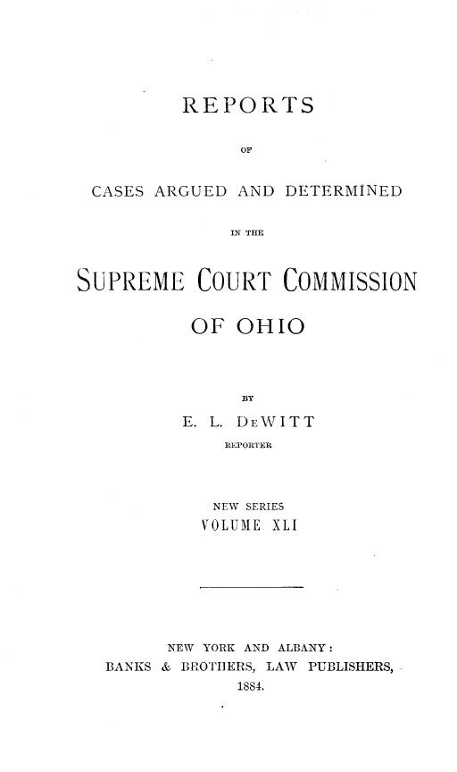 handle is hein.statereports/recaohi0041 and id is 1 raw text is: REPORTS
OF
CASES ARGUED AND DETERMINED
IN THE
SUPREME COURT COMMISSION
OF OHIO
BY
E. L. DE WITT
IRORTER

NEW SERIES
VOLU.lE XLI

NEW YORK AND ALBANY:
BANKS & BROTI]ERS, LAW PUBLISHERS,
1884.


