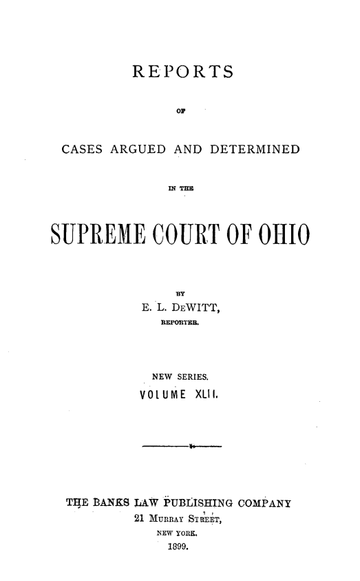 handle is hein.statereports/recaohi0042 and id is 1 raw text is: REPORTS
OF
CASES ARGUED AND DETERMINED
IN THE
SUPREME COURT OF OHIO
BY
E. L. DEWITT,
REPORTEB.
NEW SERIES.
VOLUME XLII.

THE BANKS LAW PUBJISHING COMPANY
21 MURRAY STREET,
NEW YORK,
1899.



