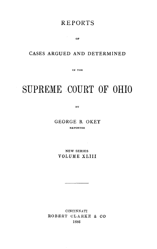 handle is hein.statereports/recaohi0043 and id is 1 raw text is: REPORTS
OF
CASES ARGUED AND DETERMINED
IN THE
SUPREME COURT OF OHIO
BY
GEORGE B. OKEY
REPORTER

NEW SERIES
VOLUME XLIII
CINCINNATI
ROBERT CLARKE & CO
1886


