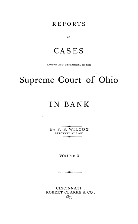 handle is hein.statereports/recaohi0044 and id is 1 raw text is: REPORTS
OF
CASES

ARGUED AND DETERMINED IN THE
Supreme Court of Ohio
IN BANK
By P. B. WILCOX
ATTORNEY AT LAW
VOLUME X

CINCINNATI
ROBERT CLARKE & CO,
IS73


