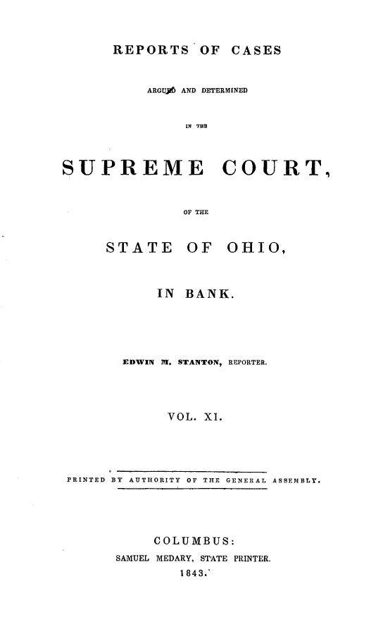 handle is hein.statereports/recaohi0045 and id is 1 raw text is: REPORTS OF CASES

ARGUY6 AND DETERMINED
IN THE
SUPREME COURT.
OF THE

STATE

OF OHIO,

IN BANK.
EDWIN ff. STANTON, REPORTER.
VOL. XI.

PRINTED BY AUTHORITY OF THE GENERAL ASSEMBLY.

COLUMBUS:
SAMUEL MEDARY, STATE PRINTER.
1843.'


