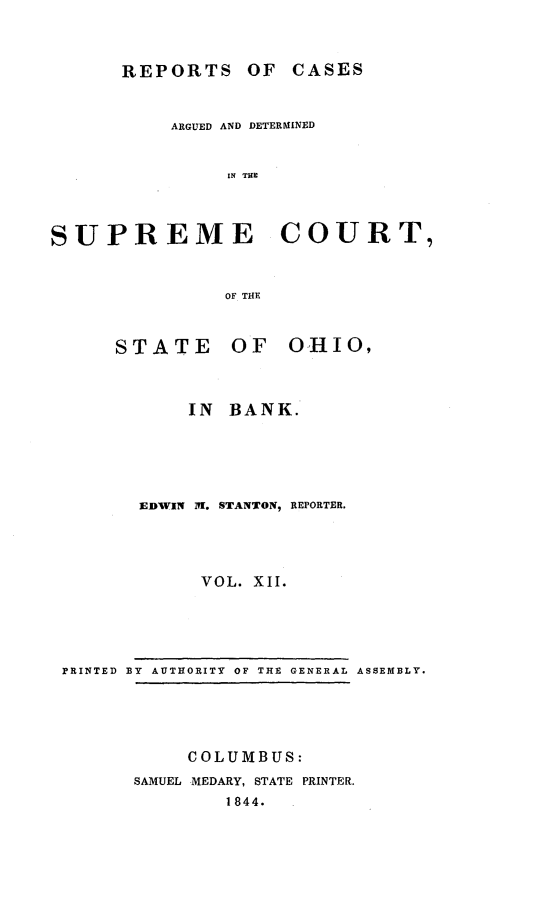 handle is hein.statereports/recaohi0046 and id is 1 raw text is: REPORTS OF CASES

ARGUED AND DETERMINED
IN THE
SUPREME COURT,
OF THE

STATE

OF  OHIO,

IN BANK.
EDWIN 1l. STANTON, REPORTER.
VOL. XII.

PRINTED BY AUTHORITY OF THE GENERAL ASSEMBLY.

COLUMBUS:
SAMUEL MEDARY, STATE PRINTER.
1844.


