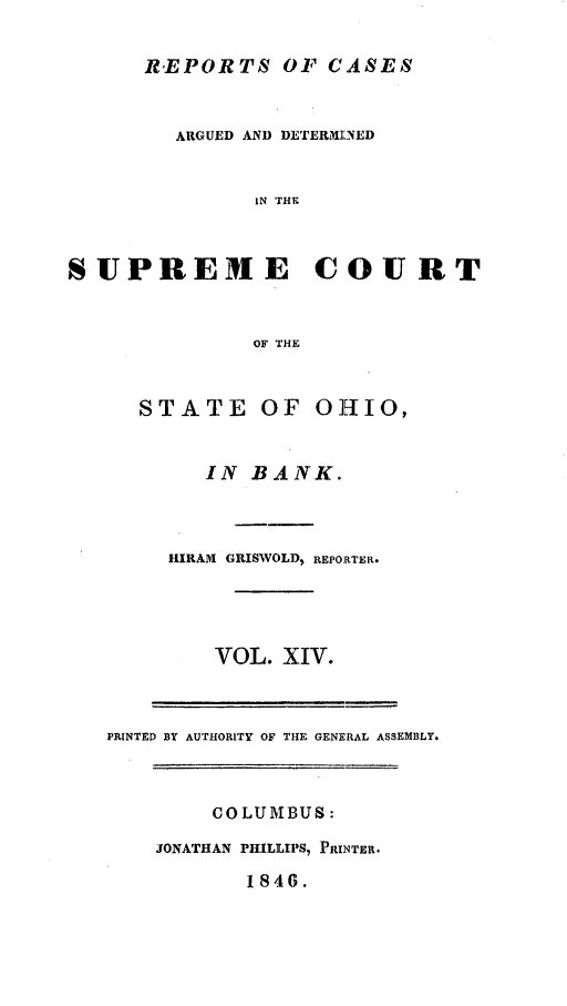handle is hein.statereports/recaohi0048 and id is 1 raw text is: REPORTS OF CASES
ARGUED AND DETER31I]ED
IN THE
SUPREME COURT
OF THE

STATE OF OHIO,
IN BANK.
HIRAM GRISWOLD, REPORTER.
VOL. XIV.
PRINTED BY AUTHORITY OF THE GENERAL ASSEMBLY.

COLUMBUS:
JONATHAN PHILLIPS, PRINTER.
1 846.



