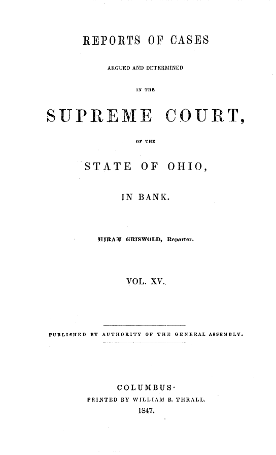 handle is hein.statereports/recaohi0049 and id is 1 raw text is: RE]3ORTS OF CASES
ARGUED AND DETERMINED
IN TE
SUPREME COURT,
OF THE

STATE OF

OHIO,

IN BANK.
LIRAMI GRISWOLD, Reporter.
VOL. XV.
PUBLISHED BY AUTHORITY OF THE GENERAL ASSEMBLV.
COLUMBUS-
PRINTED BY WILLIAM B. THRALL,
1847.


