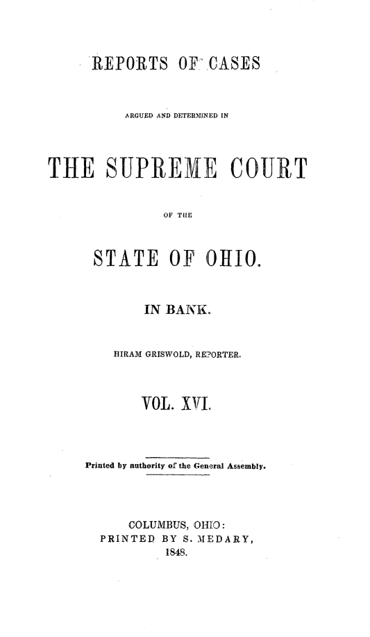 handle is hein.statereports/recaohi0050 and id is 1 raw text is: REPORTS OF.CASES
ARGUED AND DETERMINED IN
THE SUPRENE COURT
OF THE
STATE OF 0HI0.

IN BANK.
HIRAM GRISWOLD, RE:?ORTER.
VOL. XVI.
Printed by authority of the General Assembly.
COLUMBUS, OH]O:
PRINTED BY S. MEDARY,
1848.



