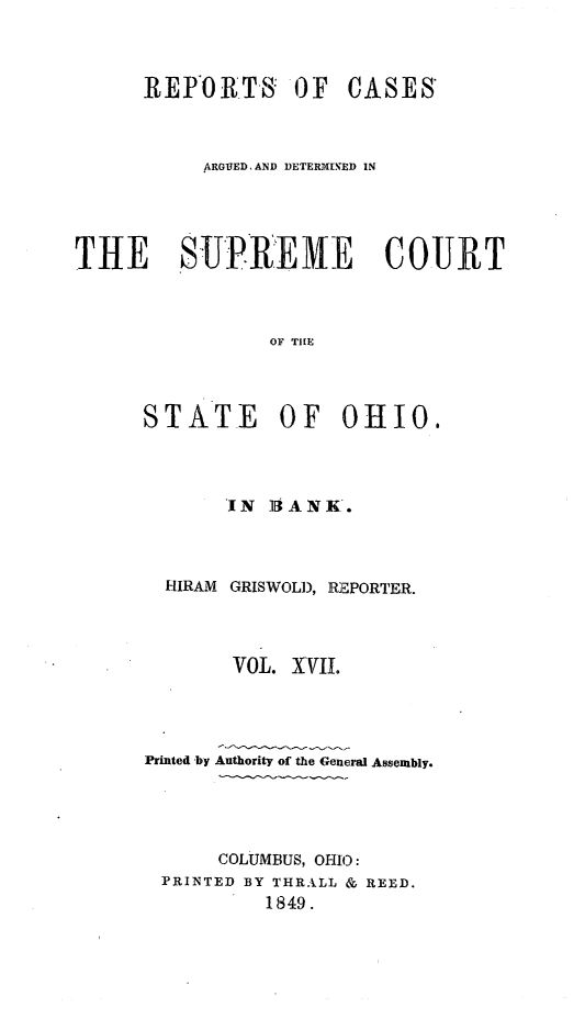 handle is hein.statereports/recaohi0051 and id is 1 raw text is: REPORTS: OF CASES
ARGUED, AND DETERMIN.ED IN
THE   SUPR..EM E  COURT
OF THE
STATE OF OHIO.

IN 14ANK.
HIRAM GRISWOLD, REPORTER.
VOL. XVIL
Printed -by Authority of the General Assembly.
COLUMBUS, OHIO:
PRINTED BY THRALL & REED.
1849.


