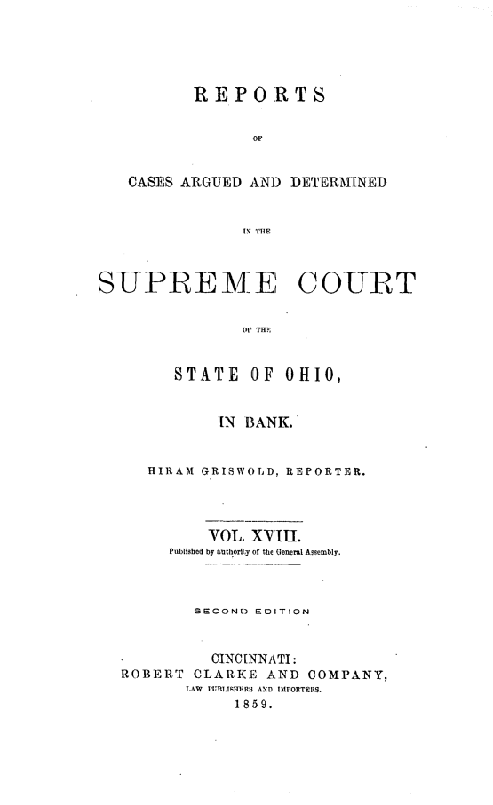 handle is hein.statereports/recaohi0052 and id is 1 raw text is: R E P OR T S
OP
CASES ARGUED AN) DETERMTNED
SUPREME COURT
01? THE
STATE OF OHIO,
IN BANK.
HIRAM GRISWOLD, REPORTER.
VOL. XVIII.
Published by authority of the General Assembly.
SECOND) EDITION
CINCINNATI:
ROBERT CLARKE AND COMPANY,
LAW  PUBMSYMH11  AND IMPORTERS.
1859.


