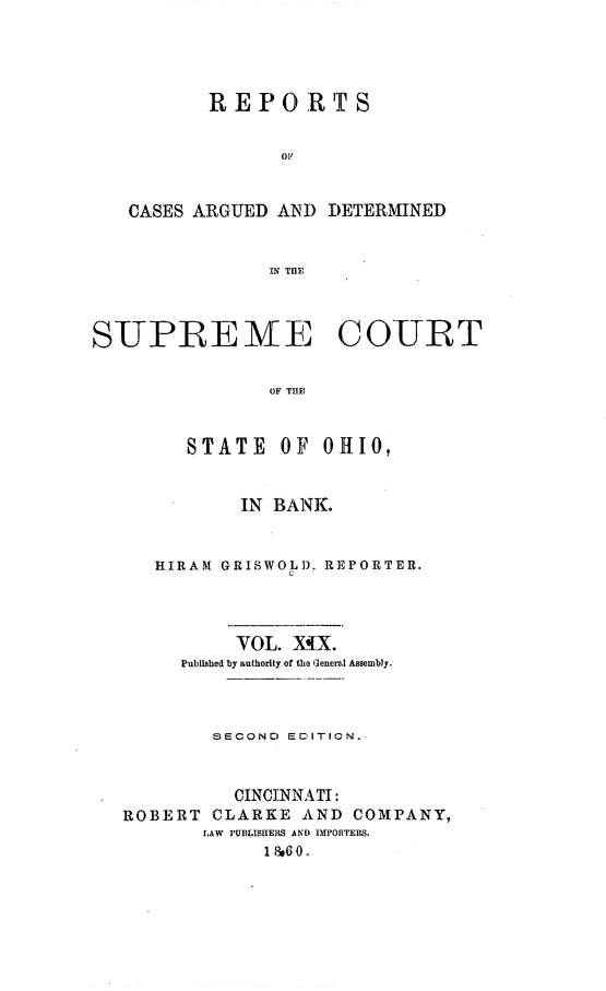 handle is hein.statereports/recaohi0053 and id is 1 raw text is: R E P    RT S
OF
CASES ARGUED AND DETERMINED
IN THE
SUPRE ME COURT
OF THE
STATE OF OHIO,
IN BANK.
HIRAM GRISWOLD. REPORTER.
VOL. XIX.
Published by authority of the ]encral Assembly.
S ECONr) EDITION.-
CINCINNATI:
ROBERT CLARKE AND COMPANY,
LAW PUBLISHERS AND 1MFORTERS.
1   0..


