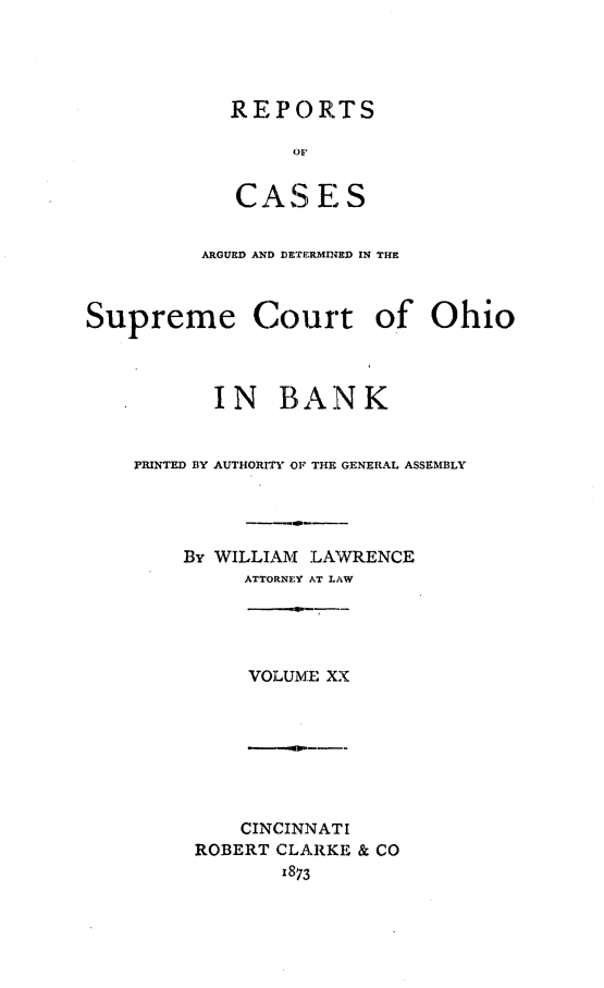 handle is hein.statereports/recaohi0054 and id is 1 raw text is: REPORTS
()F
CAS  E S

ARGUED AND DETERMINED IN THE
Supreme Court of Ohio
I N BAN K
PRINTED BY AUTHORITY OF THE GENERAL ASSEMBLY'
By WILLIAM :LAWRENCE
ATTORNEY AT LAW
VOLUM:E XX

CINCINNAT I
ROBERT CLARKE & CO
1873


