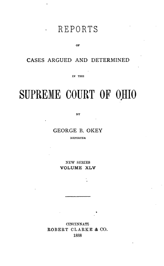 handle is hein.statereports/recaohi0056 and id is 1 raw text is: REPORTS
OF
CASES ARGUED AND DETERMINED
IN THE
SUPREME COURT OF OHIO
BY
GEORGE B. OKEY
REPORTER

NEW SERIES
VOLUME XLV
CINCINNATI
ROBERT CLARKE & CO.
1888


