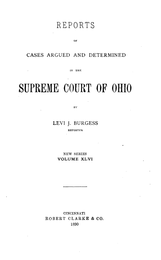 handle is hein.statereports/recaohi0057 and id is 1 raw text is: REPORTS
OF
CASES ARGUED AND DETERMINED
IN  THE
SUPREME COURT OF OHIO
BY
LEVI J. BURGESS
REFORT R

NEW SERIES
VOLUME XLVI
CINCINNATI
ROBERT CLARKE & CO.
1890


