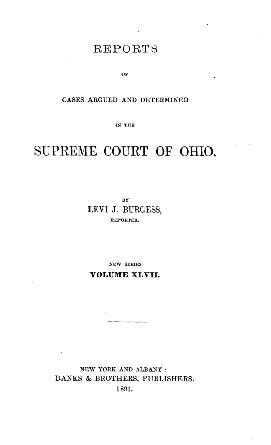 handle is hein.statereports/recaohi0058 and id is 1 raw text is: REPORTS
OF
CASES ARGUED AND DETERMINED
IN THE

SUPREME COURT OF OHIO,
BY
LEVI J. BURGESS,
REPORTER.
NEW SERIES
VOLUME XLVII.

NEW YORK AND ALBANY:
BANKS & BROTHERS, PUBLISHERS.
1891.


