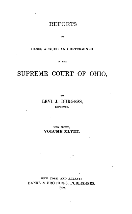 handle is hein.statereports/recaohi0059 and id is 1 raw text is: REPORTS
OF
CASES ARGUED AND DETERMINED
IN THE

SUPREME COURT OF OHIO,
BY
LEVI J. BURGESS,
REPORTER.

NEW SERIES,
VOLUME XLVIII.
NEW YORK AND ALBANY:
BANKS & BROTHERS, PUBLISHERS.
1892.


