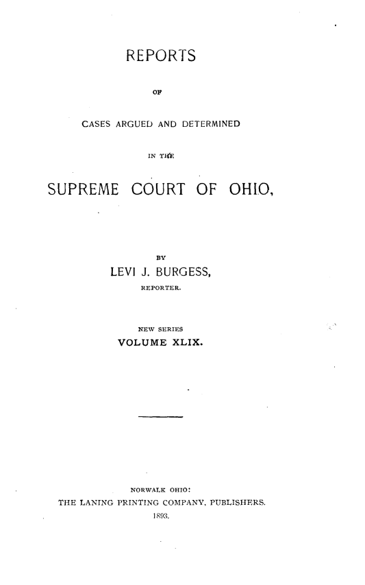 handle is hein.statereports/recaohi0060 and id is 1 raw text is: REPORTS
OF
CASES ARGUED AND DETERMINED
IN TH)R

SUPREME COURT OF OHIO,
BY
LEVI J. BURGESS,
REPORTER.
NEW SERIES
VOLUME XLIX.

NORWALK OHIO:
THE LANING PRINTING COMPANY, PUBLISHERS.
1893.



