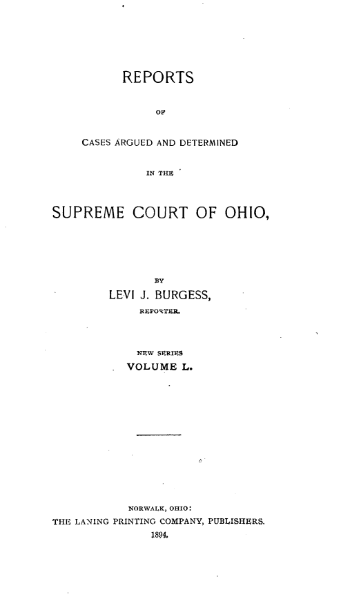 handle is hein.statereports/recaohi0061 and id is 1 raw text is: REPORTS
Op
CASES ARGUED AND DETERMINED
IN THE

SUPREME COURT OF OHIO,
BY
LEVI J. BURGESS,
REPORTER.
NEW SERIES
VOLUME L.
NORWALK, OHIO:
THE LANING PRINTING COMPANY, PUBLISHERS.
1894,



