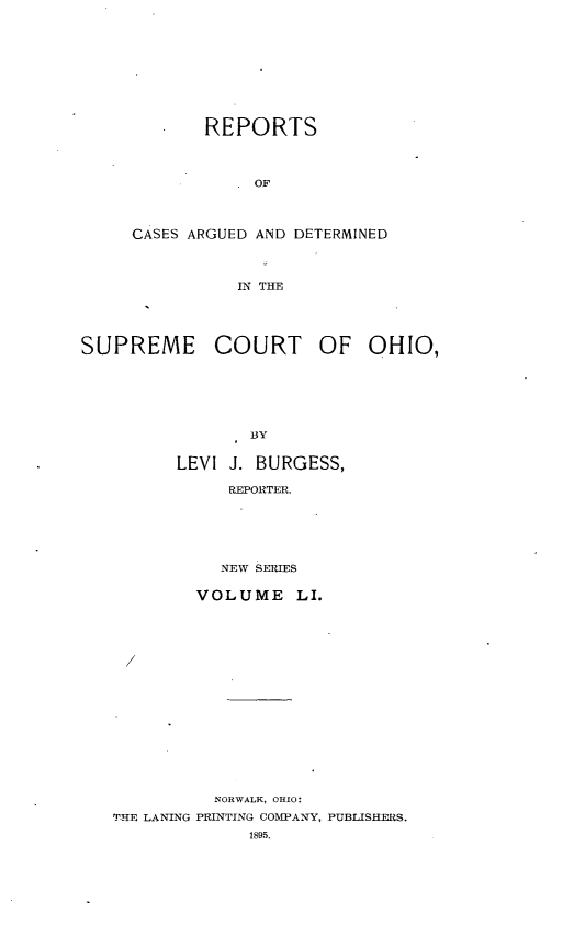 handle is hein.statereports/recaohi0062 and id is 1 raw text is: REPORTS
OF
CASES ARGUED AND DETERMINED
IN THE

SUPREME COURT OF OHIO,
BY
LEVI J. BURGESS,
REPORTER.

NEW SERIES
VOLUME LI.
NORWALK, OHIO:
T-HE LANING PRINTING COMPANY, PUBLISHERS.
1895.


