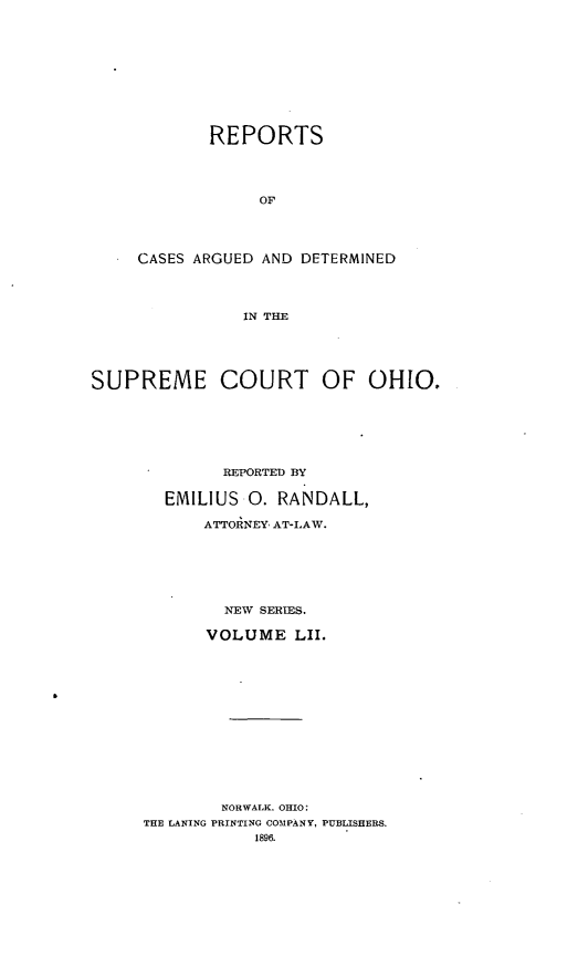 handle is hein.statereports/recaohi0063 and id is 1 raw text is: REPORTS
OF
CASES ARGUED AND DETERMINED
IN THE

SUPREME COURT OF OHIO.
REPORTED BY
EMILIUS 0. RANDALL,
ATTOINEY  AT-LAW.
NEW SERIES.
VOLUME LII.
NORWALK. OHIO:
THE LANING PRINTING COMPANY, PUBLISHERS.
1896.


