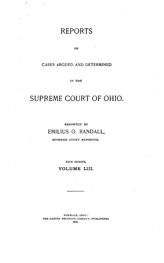 handle is hein.statereports/recaohi0064 and id is 1 raw text is: REPORTS
OF
CASES ARGUED AND DETERMINED
IN THE

SUPREME COURT OF OHIO.
REPORTED BY
EMILIUS      0. RANDALL,
SUPREIVIE COURT REPORTER.
NEW SERIES.
VOLUME LIII.
NORWALK, OHIO:
THE LANING PRINTING COMPANY, PUBLISHERS.
1895,


