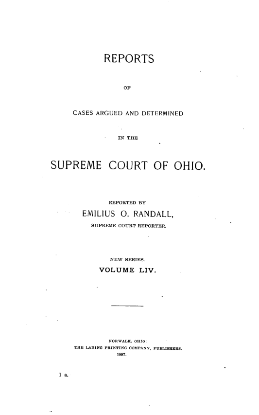 handle is hein.statereports/recaohi0065 and id is 1 raw text is: REPORTS
OF
CASES ARGUED AND DETERMINED
IN THE

SUPREME COURT OF OHIO.
REPORTED BY
EMILIUS      0. RANDALL,
SUPREME COURT REPORTER.
NEW SERIES.
VOLUME LIV.
NORWALK, OHIO:
THE LANING PRINTING COMPANY, PUBLISHERS.
1897.


