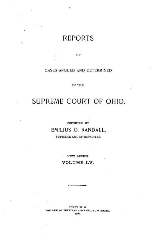 handle is hein.statereports/recaohi0066 and id is 1 raw text is: REPORTS
OF
CASES ARGUED AND DETERMINED
IN THE

SUPREME COURT OF OHIO.
REPORTED BY
EMILIUS     0. RANDALL,
SUPREME COURT REPORTER.
NEW SERIES.
VOLUME LVo
NORWALK 0.
THE LANING PRINTING COMPANY, PUBLISHERS.
1897.


