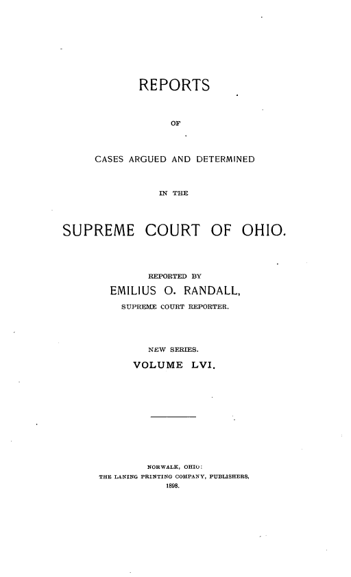 handle is hein.statereports/recaohi0067 and id is 1 raw text is: REPORTS
OF
CASES ARGUED AND DETERMINED
IN THE

SUPREME COURT OF OHIO.
REPORTED BY
EMILIUS      0. RANDALL,
SUPREME COURT REPORTER.
NEW SERIES.
VOLUME LVI.
NORWALK, OHIO:
THE LANING PRINTING COMPANY, PUBLISHERS,
1898.



