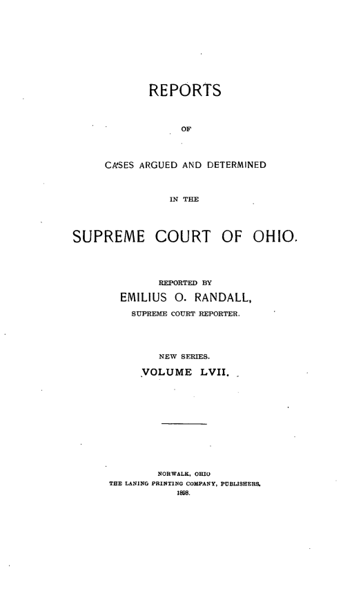 handle is hein.statereports/recaohi0068 and id is 1 raw text is: REPORTS
OF
CA'SES ARGUED AND DETERMINED
IN THE

SUPREME COURT OF OHIO.
REPORTED BY
EMILIUS      0. RANDALL,
SUPREME COURT REPORTER.
NEW SERIES.
VOLUME LVII.
NORWALK, OHIO
THE LANING PRINTING COMPANY, PUBLISHERS.
1898.



