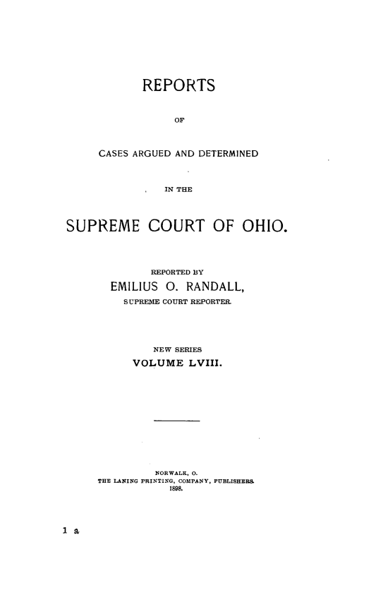 handle is hein.statereports/recaohi0069 and id is 1 raw text is: REPORTS
OF
CASES ARGUED AND DETERMINED
IN THE

SUPREME COURT OF OHIO.
REPORTED BY
EMILIUS      0. RANDALL,
SUPREME COURT REPORTER.
NEW SERIES
VOLUME LVIII.
NORWALK, 0.
THE LANING PRINTING, COMPANY, PUBLISHERS
1898.


