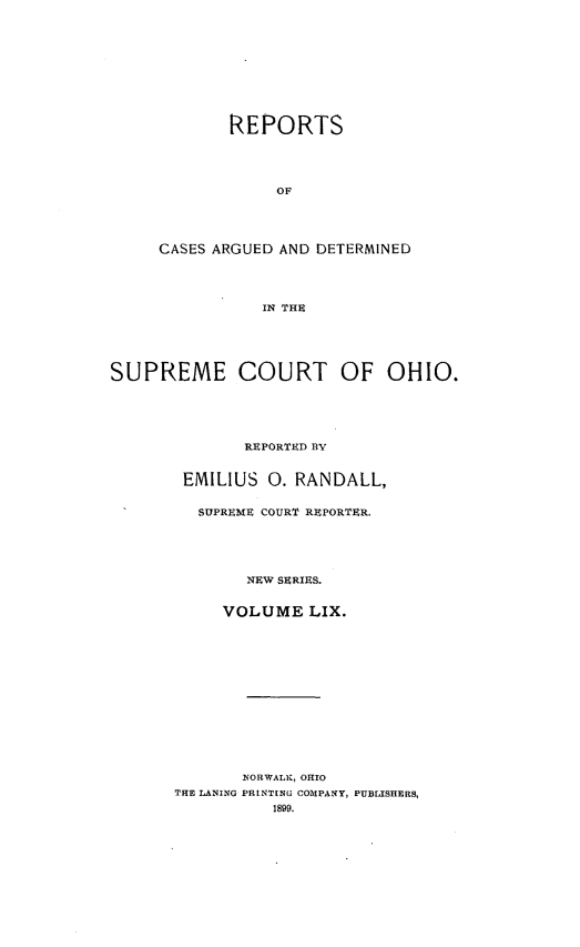 handle is hein.statereports/recaohi0070 and id is 1 raw text is: REPORTS
OF
CASES ARGUED AND DETERMINED
IN THU

SUPREME COURT OF OHIO.
REPORTED BY
EMILIUS 0. RANDALL,
SUPREME COURT REPORTER.
NEW SERIES.
VOLUME LIX.

NORWALK, OHIO
THE LANING PRINTING COMPANY, PUBLISHERS,


