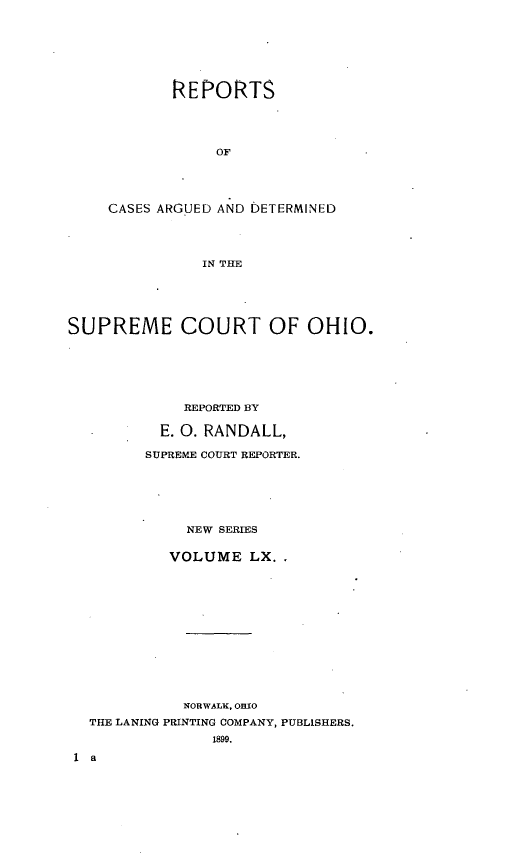 handle is hein.statereports/recaohi0071 and id is 1 raw text is: REPORTS
OF
CASES ARGUED AND DETERMINED
IN THE

SUPREME COURT OF OHIO.
REPORTED 1Y
E. 0. RANDALL,
SUPREME COURT REPORTER.
NEW SERIES
VOLUME LX..
NORWALK, OHIO
THE LANING PRINTING COMPANY, PUBLISHERS.
1899.


