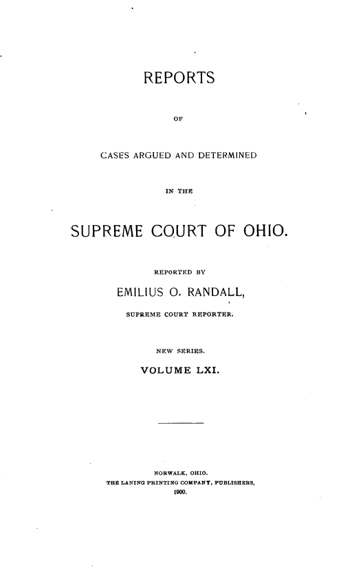 handle is hein.statereports/recaohi0072 and id is 1 raw text is: REPORTS
OF
CASES ARGUED AND DETERMINED
IN THE
SUPREME COURT OF OHIO.

REPORTED BY
EMILIUS 0. RANDALL,
SUPREME COURT REPORTER.
NPW SERIES.
VOLUME LXI.
NORWALK, OHIO.
THE LANING PRINTING COMPANY, PUBLISHERS,
1900.


