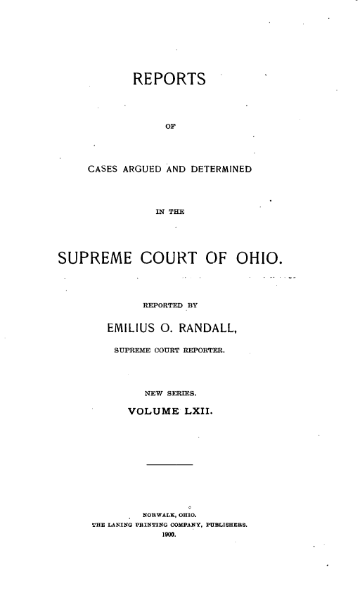 handle is hein.statereports/recaohi0073 and id is 1 raw text is: REPORTS
OF
CASES ARGUED AND DETERMINED
IN THE

SUPREME COURT OF OHIO.
REPORTED BY
EMILIUS 0. RANDALL,
SUPREME COURT REPORTER.
NEW SERIES.
VOLUME LXII.
NORWALK, OHIO.
THE LANING PRINTING COMPANY, PUBLISHERS.


