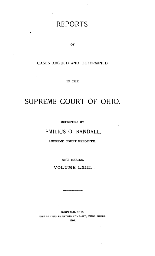 handle is hein.statereports/recaohi0074 and id is 1 raw text is: REPORTS
OF
CASES ARGUED AND DETERMINED
IN THE

SUPREME COURT OF OHIO.
REPORTED BY
EMILIUS 0. RANDALL,
SUPREME COURT REPORTER.
NEW SERIES.
VOLUME LXIII.
NORWALK, OHIO.
THE LANtNG PRINTING COMPANY, PUBLISHERS.
1900.


