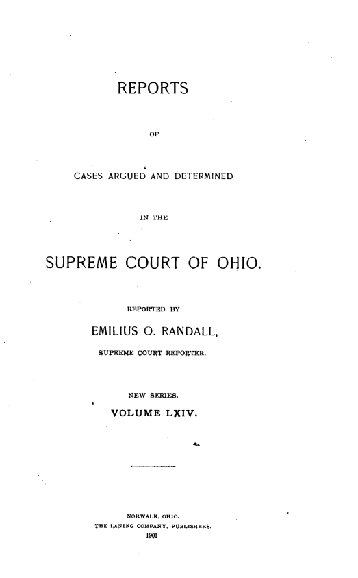 handle is hein.statereports/recaohi0075 and id is 1 raw text is: REPORTS
OF
CASES ARGUED AND DETERMINED
IN THE

SUPREME COURT C)F OHIO.
REPORTED BY
EMILIUS 0. RANDALL,
SUPREME COURT REPORTER,
NEW SERIES.
VOLUME LXIV.
NORWALK, OHIO.
THE LANING COMPANY, PUBLISHERS.
1901


