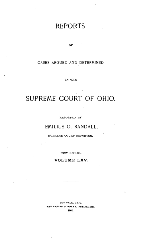 handle is hein.statereports/recaohi0076 and id is 1 raw text is: REPORTS
OF
CASES ARGUED AND DETERMINED
IN THE

SUPREME COURT OF OHIO.
REPORTED BY
EMILIUS 0. RANDALL,
SUPREME COURT REPORTER.
NEW SERIES.
VOLUME LXV.
NORWALK, OHIO.
THB LANING COMPANY, PUBLISHERS.
1902.


