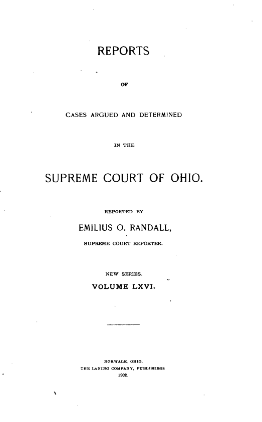 handle is hein.statereports/recaohi0077 and id is 1 raw text is: REPORTS
OF
CASES ARGUED AND DETERMINED
IN THE

SUPREME COURT OF OHIO.
REPORTED BY
EMILIUS      0. RANDALL,
SUPREME COURT REPORTER.
NEW SERIES.
VOLUME LXVI.
NORWALK, OHIO.
THE LANING COMPANY, PUBLISHERS
1902.


