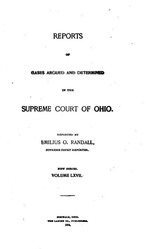 handle is hein.statereports/recaohi0078 and id is 1 raw text is: REPORTS
GASES ARGUED AND DETERMINWD
SUPREME COURT OF OHIO.

RAPORTnD BY
EMILIUS 0. RANDALL,
SUPRMM COURT PORTIR.
VOLUME LXVII.-
NXaWALK. OUR.
m LANE CO.. rmzmURN


