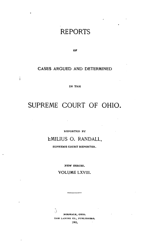 handle is hein.statereports/recaohi0079 and id is 1 raw text is: REPORTS
OP
CASES ARGUED AND DETERMINED
IN THU
SUPREME COURT OF OHIO.
REPORTED BY
EMILIUS 0. RANDALL,
SUPREME COURT REPORTER.
NRW SERIES.
VOLUME LXVIII.
IqORWALX. OHIO.
THE LANING CO.. PUBLISHERS.
1903.


