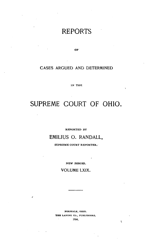 handle is hein.statereports/recaohi0080 and id is 1 raw text is: REPORTS
OF
CASES ARGUED AND DETERMINED
IN TH
SUPREME COURT OF OHIO.
R PORTUD BY
EMILIUS 0. RANDALL,
SUPR9ME COURT REPORTUR.
NEW SERIES.
VOLUME LXIX.
NORWALK. OHIO.
THE LANING CO., PUBLISHERS.
1904.


