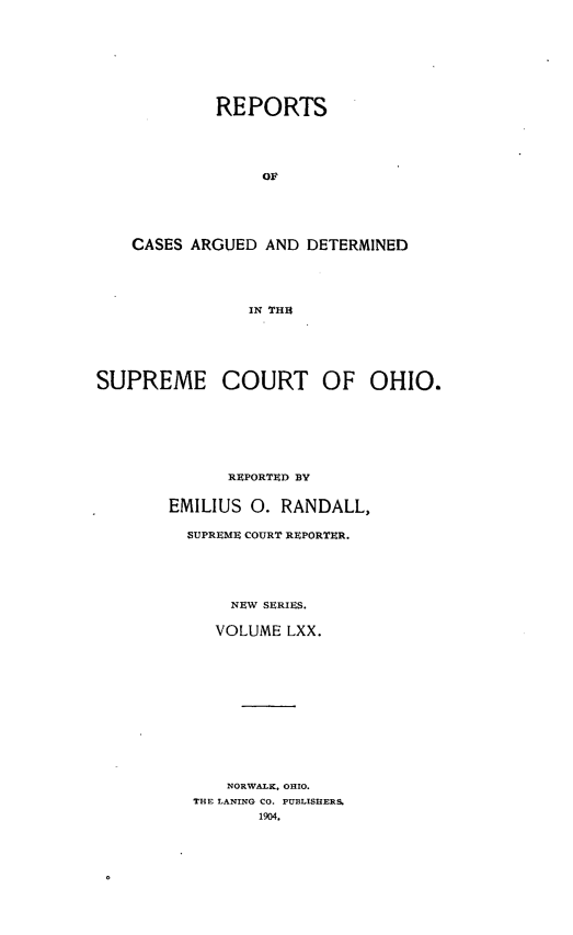 handle is hein.statereports/recaohi0081 and id is 1 raw text is: REPORTS
OF
CASES ARGUED AND DETERMINED
IN THIA
SUPREME COURT OF OHIO.
REPORTED BY
EMILIUS 0. RANDALL,
SUPREME COURT REPORTER.
NEW SERIES.
VOLUME LXX.
NORWALK, OHIO.
THE LANING CO. PUBLISHERS.
1904.


