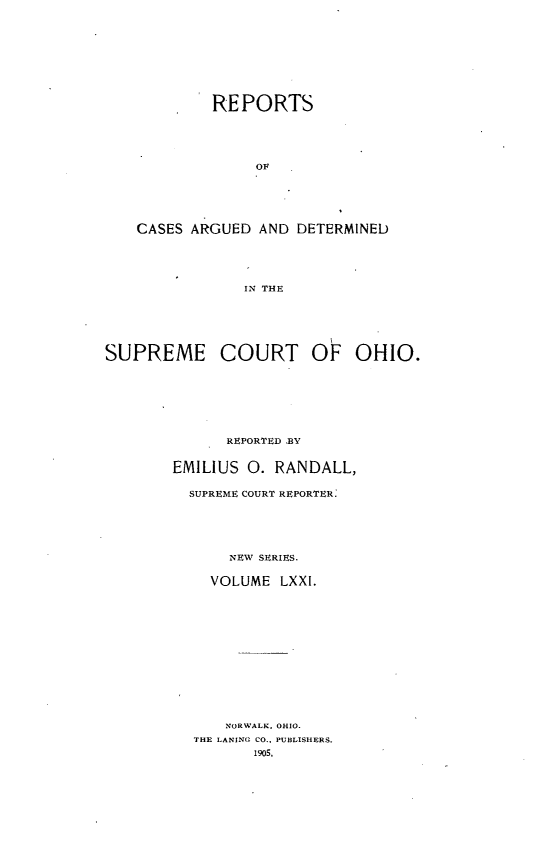 handle is hein.statereports/recaohi0082 and id is 1 raw text is: REPORTS
OF
CASES ARGUED AND DETERMINED
IN THE
SUPREME COURT OF OHIO.
REPORTED BY
EMILIUS 0. RANDALL,
SUPREME COURT REPORTER:
NEW SERIES.
VOLUME LXXI.
NORWALK. OHIO.
THE LANING CO., PUBLISHERS.
1905,


