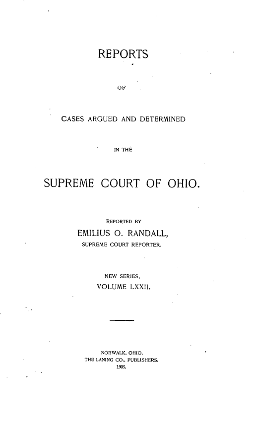 handle is hein.statereports/recaohi0083 and id is 1 raw text is: REPORTS
O'
CASES ARGUED AND DETERMINED
IN THE

SUPREME COURT OF OHIO.
REPORTED BY
EMILIUS 0. RANDALL,
SUPREME COURT REPORTER.
NEW SERIES.
VOLUME LXXII.
NORWALK, OHIO.
THE LANING CO., PUBLISHERS.
1905.


