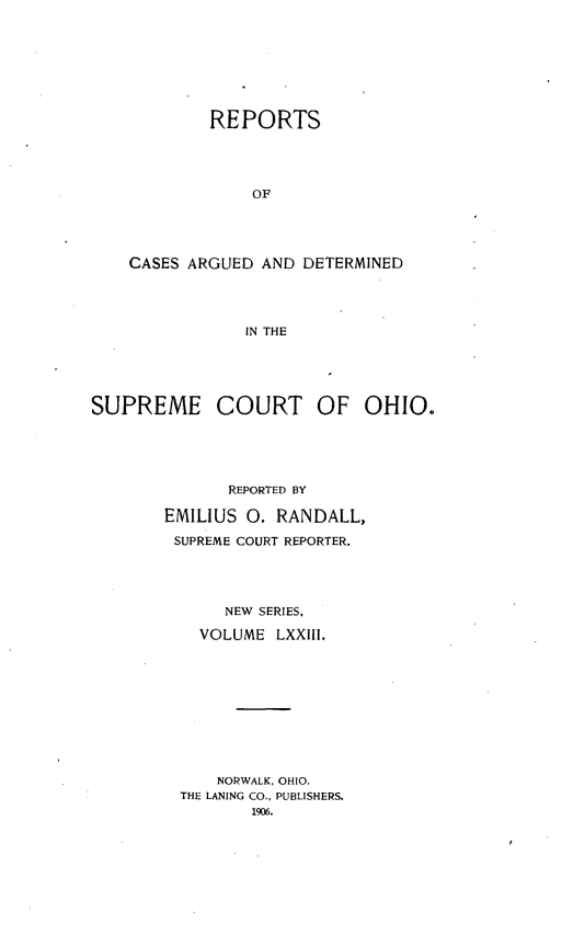 handle is hein.statereports/recaohi0084 and id is 1 raw text is: REPORTS
OF
CASES ARGUED AND DETERMINED
IN THE

SUPREME COURT OF OHIO.
REPORTED BY
EMILIUS 0. RANDALL,
SUPREME COURT REPORTER.
NEW SERIES,
VOLUME LXXIII.
NORWALK, OHIO.
THE LANING CO., PUBLISHERS.
1906.


