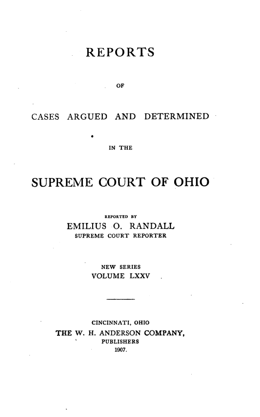 handle is hein.statereports/recaohi0086 and id is 1 raw text is: REPORTS
OF

CASES ARGUED AND

DETERMINED

IN THE

SUPREME COURT OF OHIO
REPORTED BY
EMILIUS 0. RANDALL
SUPREME COURT REPORTER
NEW SERIES
VOLUME LXXV
CINCINNATI, OHIO
THE W. H. ANDERSON COMPANY,
PUBLISHERS
1907.


