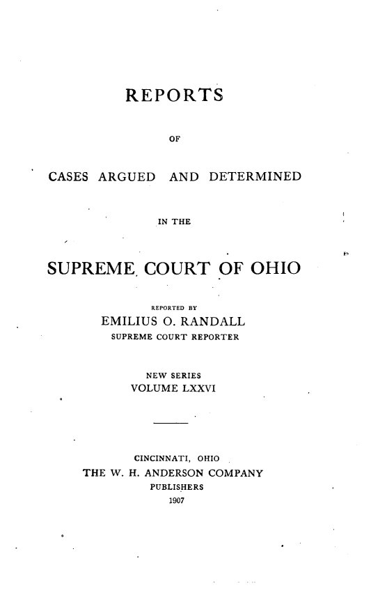 handle is hein.statereports/recaohi0087 and id is 1 raw text is: REPORTS
OF

CASES ARGUED AND

DETERMINED

IN THE

SUPREME, COURT OF OHIO
REPORTED BY
EMILIUS 0. RANDALL
SUPREME COURT REPORTER
NEW SERIES
VOLUME LXXVI
CINCINNATI, OHIO
THE W. H. ANDERSON COMPANY
PUBLISHERS
1907



