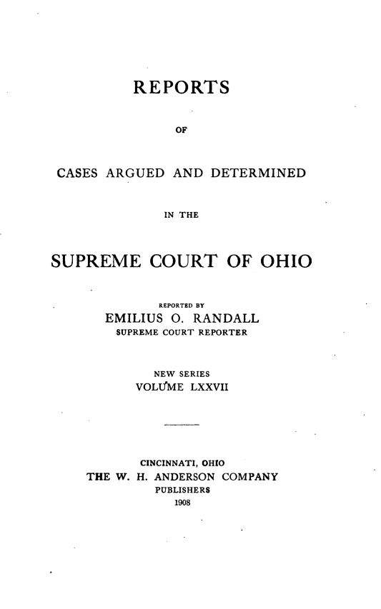handle is hein.statereports/recaohi0088 and id is 1 raw text is: REPORTS
OF
CASES ARGUED AND DETERMINED
IN THE
SUPREME COURT OF OHIO
REPORTED BY
EMILIUS 0. RANDALL
SUPREME COURT REPORTER
NEW SERIES
VOLUME LXXVII
CINCINNATI, OHIO
THE W. H. ANDERSON COMPANY
PUBLISHERS
1908


