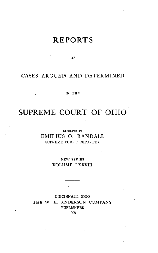 handle is hein.statereports/recaohi0089 and id is 1 raw text is: REPORTS
OF
CASES ARGUED AND DETERMINED
IN THE
SUPREME COURT OF OHIO
REPORTED BY
EMILIUS 0. RANDALL
SUPREME COURT REPORTER
NEW SERIES
VOLUME LXXVIII
CINCINNATI, OHIO
THE W. H. ANDERSON COMPANY
PUBLISHERS
1908


