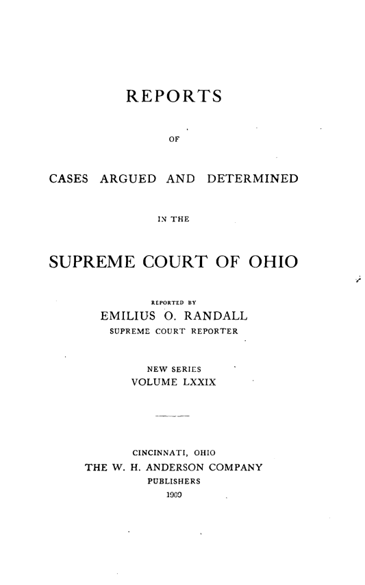 handle is hein.statereports/recaohi0090 and id is 1 raw text is: REPORTS
OF

CASES ARGUED AND

DETERMINED

IN THE

SUPREME COURT OF OHIO

REPORTED BY
EMILIUS 0. RANDALL
SUPREME COURT REPORTER
NEW SERIES
VOLUME LXXIX
CINCINNATI, OHIO
THE W. H. ANDERSON COMPANY
PUBLISHERS
1909


