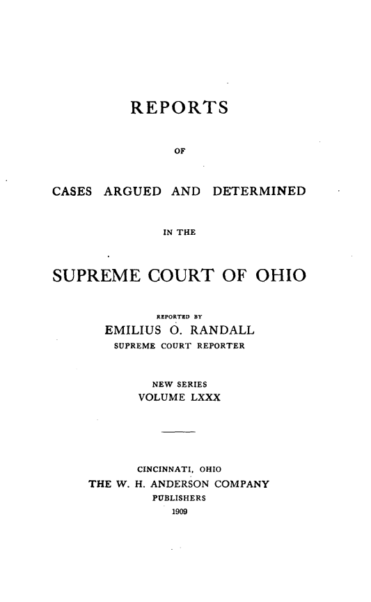 handle is hein.statereports/recaohi0091 and id is 1 raw text is: REPORTS
OF
CASES ARGUED AND DETERMINED
IN THE
SUPREME COURT OF OHIO
REPORTED BY
EMILIUS 0. RANDALL
SUPREME COURT REPORTER
NEW SERIES
VOLUME LXXX
CINCINNATI, OHIO
THE W. H. ANDERSON COMPANY
PUBLISHERS
1909


